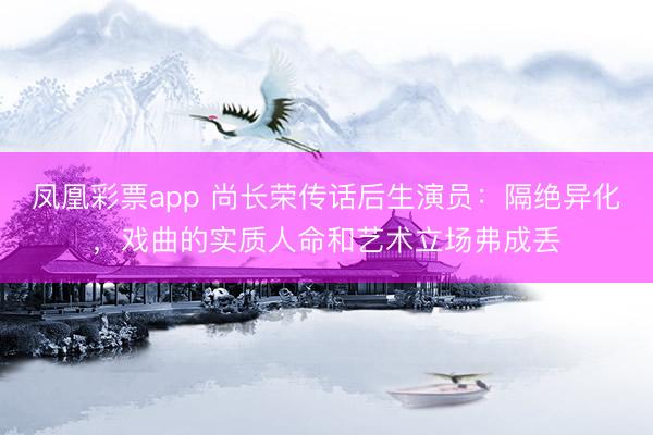 凤凰彩票app 尚长荣传话后生演员：隔绝异化，戏曲的实质人命和艺术立场弗成丢