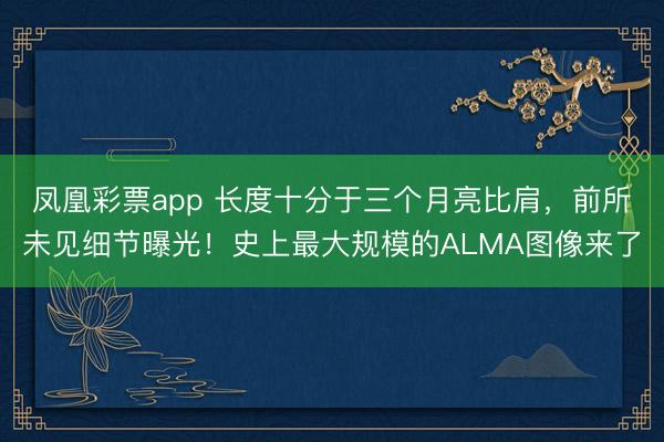 凤凰彩票app 长度十分于三个月亮比肩,前所未见细节曝光!史上最大规模的ALMA图像来了