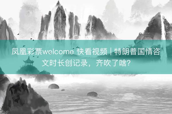 凤凰彩票welcome 快看视频 | 特朗普国情咨文时长创记录，<a href=
