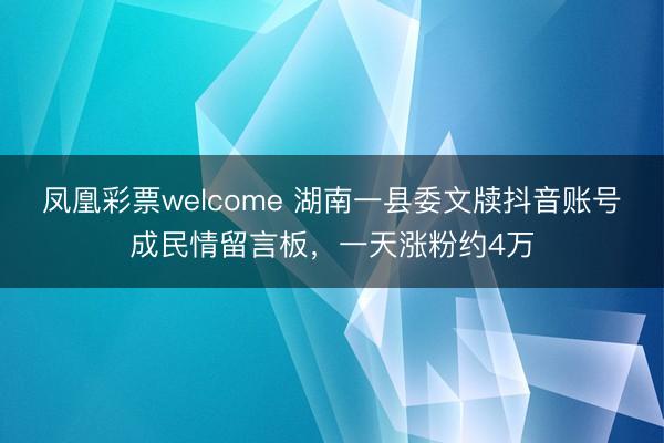 凤凰彩票welcome 湖南一县委文牍抖音账号成民情留言板,一天涨粉约4万