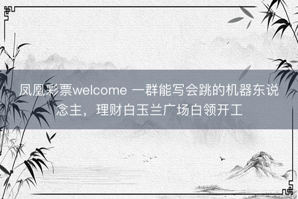 凤凰彩票welcome 一群能写会跳的机器东说念主,理财白玉兰广场白领开工