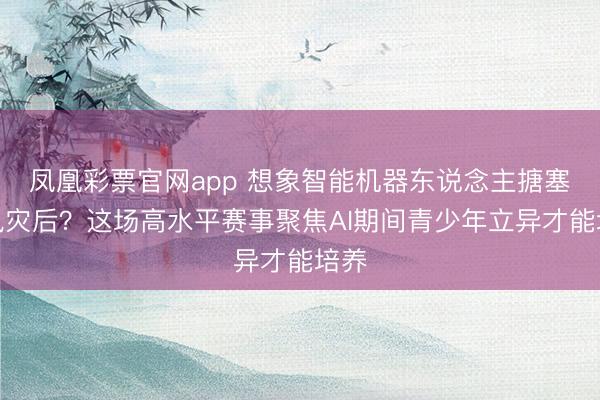 凤凰彩票官网app 想象智能机器东说念主搪塞台风灾后？这场高水平赛事聚焦AI期间青少年立异才能培养