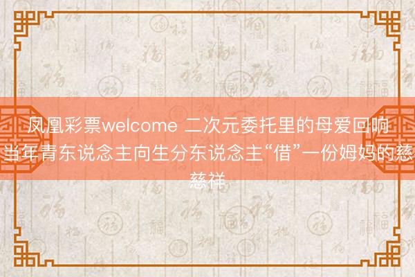凤凰彩票welcome 二次元委托里的母爱回响:当年青东说念主向生分东说念主“借”一份姆妈的慈祥
