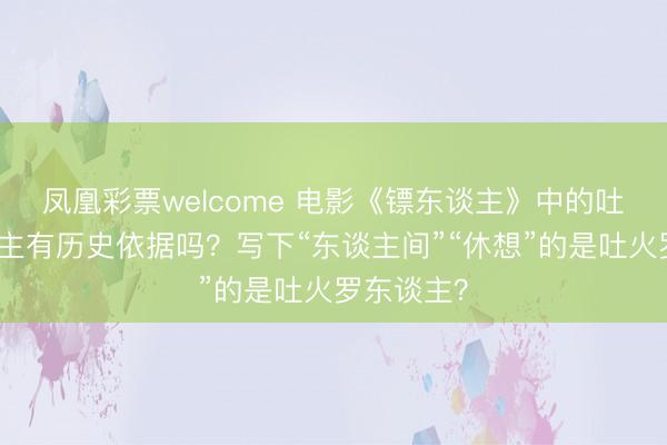 凤凰彩票welcome 电影《镖东谈主》中的吐火罗东谈主有历史依据吗?写下“东谈主间”“休想”的是吐火罗东谈主?