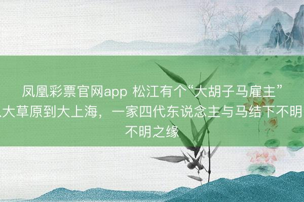 凤凰彩票官网app 松江有个“大胡子马雇主”！从大草原到大上海，一家四代东说念主与马结下不明之缘