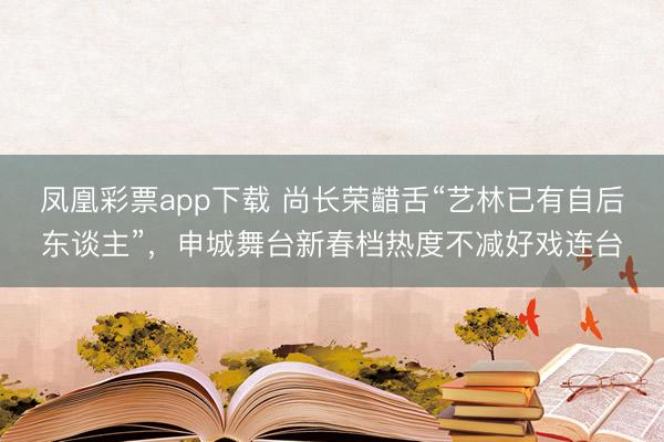 凤凰彩票app下载 尚长荣齰舌“艺林已有自后东谈主”，申城舞台新春档热度不减好戏连台