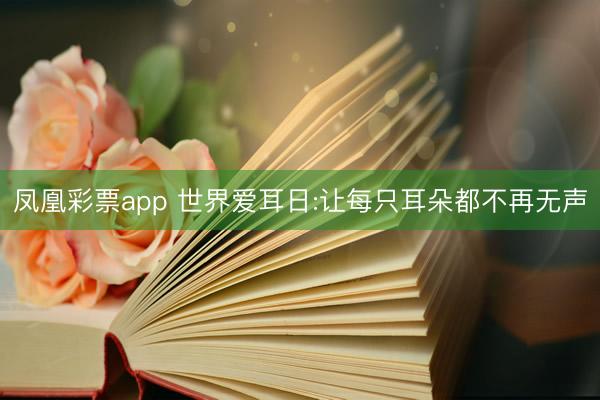 凤凰彩票app 世界爱耳日:让每只耳朵都不再无声