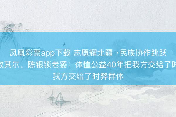 凤凰彩票app下载 志愿耀北疆 ·民族协作跳跃创建 | 敖其尔、陈银锁老婆:体恤公益40年把我方交给了时弊群体