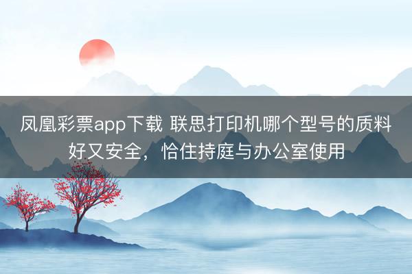 凤凰彩票app下载 联思打印机哪个型号的质料好又安全，恰住持庭与办公室使用