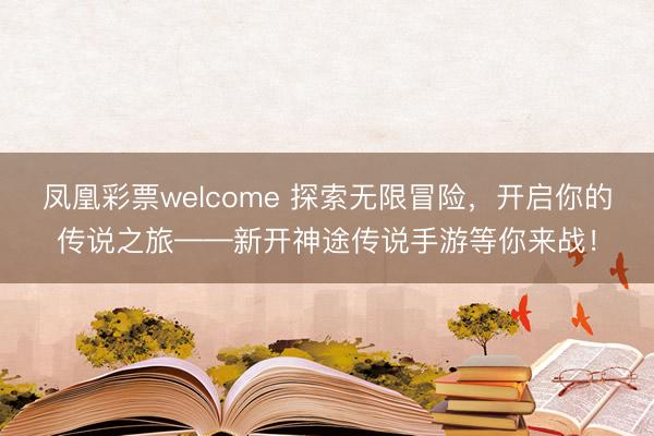 凤凰彩票welcome 探索无限冒险，开启你的传说之旅——新开神途传说手游等你来战！