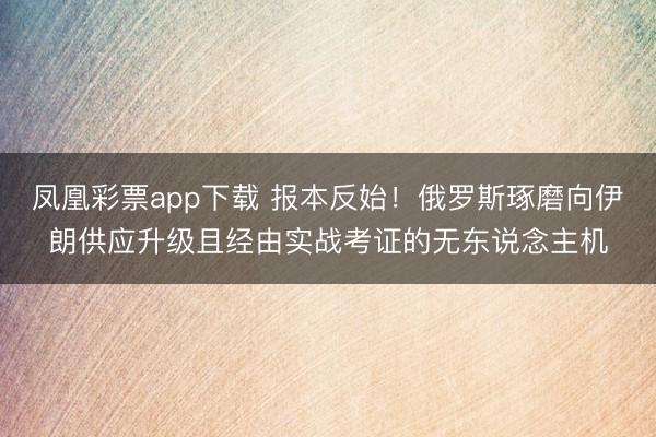 凤凰彩票app下载 报本反始！俄罗斯琢磨向伊朗供应升级且经由实战考证的无东说念主机